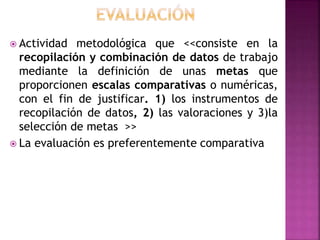  Actividad metodológica que <<consiste en la
recopilación y combinación de datos de trabajo
mediante la definición de unas metas que
proporcionen escalas comparativas o numéricas,
con el fin de justificar. 1) los instrumentos de
recopilación de datos, 2) las valoraciones y 3)la
selección de metas >>
 La evaluación es preferentemente comparativa
 