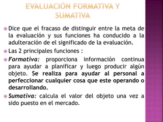  Dice que el fracaso de distinguir entre la meta de
la evaluación y sus funciones ha conducido a la
adulteración de el significado de la evaluación.
 Las 2 principales funciones :
 Formativa: proporciona información continua
para ayudar a planificar y luego producir algún
objeto. Se realiza para ayudar al personal a
perfeccionar cualquier cosa que este operando o
desarrollando.
 Sumativa: calcula el valor del objeto una vez a
sido puesto en el mercado.
 