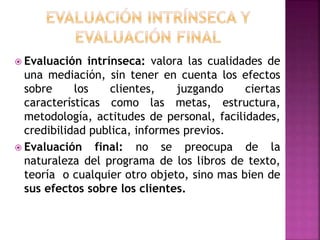  Evaluación intrínseca: valora las cualidades de
una mediación, sin tener en cuenta los efectos
sobre los clientes, juzgando ciertas
características como las metas, estructura,
metodología, actitudes de personal, facilidades,
credibilidad publica, informes previos.
 Evaluación final: no se preocupa de la
naturaleza del programa de los libros de texto,
teoría o cualquier otro objeto, sino mas bien de
sus efectos sobre los clientes.
 