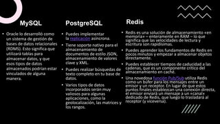 • Oracle lo desarrolló como
un sistema de gestión de
bases de datos relacionales
(RDMS). Esto significa que
utilizará tablas para
almacenar datos, y que
esos tipos de datos
almacenados podrían estar
vinculados de alguna
manera.
PostgreSQL
• Puedes implementar
la replicación asíncrona.
• Tiene soporte nativo para el
almacenamiento de
documentos de estilo JSON,
almacenamiento de valores
clave y XML.
• Puedes realizar búsquedas de
texto completo en tu base de
datos.
• Varios tipos de datos
incorporados serán muy
valiosos para algunas
aplicaciones, como la
geolocalización, las matrices y
los rangos.
Redis
• Redis es una solución de almacenamiento «en
memoria» – enteramente en RAM – lo que
significa que las velocidades de lectura y
escritura son rapidísimas.
• Puedes aprender los fundamentos de Redis en
pocos minutos y empezar a almacenar objetos
directamente.
• Puedes establecer tiempos de caducidad a las
cadenas, que es un componente crítico del
almacenamiento en caché.
• Una novedosa función Pub/Sub utiliza Redis
como un búfer para los mensajes entre un
emisor y un receptor. En lugar de que estos
puntos finales establezcan una conexión directa,
el emisor enviará un mensaje a un «canal»
dedicado de Redis, que luego lo trasladará al
receptor (y viceversa).
MySQL
 