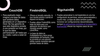 • Para explicarlo mejor,
imagina una base de datos
que contiene datos
generados en un dispositivo
móvil. No hay garantía de
que este dispositivo acceda
a una conexión en línea, por
lo que los datos
permanecerán allí hasta que
su «nodo» vuelva a estar en
línea.
FirebirdSQL
• Ofrece un tamaño reducido, lo
que resulta práctico cuando el
espacio es escaso.
• Puedes utilizar FirebirdSQL como
base de datos para una
aplicación de escritorio que
necesite escalar, como
LibreOffice.
• La base de datos es
multiplataforma y tiene pocas
necesidades de hardware. Esto
la convierte en una solución
sólida cuando necesitas ejecutar
grandes bases de datos.
BigchainDB
• Puedes personalizar tu red basándote en una rica
configuración de permisos, activos personalizados y
mucho más. La base de datos también puede
funcionar con configuraciones descentralizadas,
aunque las aplicaciones centradas en la seguridad o
la privacidad ofrecen los mejores casos de uso.
CouchDB
 
