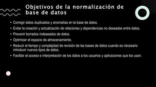 Objetivos de la normalización de
base de datos
• Corregir datos duplicados y anomalías en la base de datos.
• Evitar la creación y actualización de relaciones y dependencias no deseadas entre datos.
• Prevenir borrados indeseados de datos.
• Optimizar el espacio de almacenamiento.
• Reducir el tiempo y complejidad de revisión de las bases de datos cuando es necesario
introducir nuevos tipos de datos.
• Facilitar el acceso e interpretación de los datos a los usuarios y aplicaciones que los usan.
 
