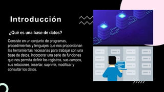 Introducción
¿Qué es una base de datos?
Consiste en un conjunto de programas,
procedimientos y lenguajes que nos proporcionan
las herramientas necesarias para trabajar con una
base de datos. Incorporar una serie de funciones
que nos permita definir los registros, sus campos,
sus relaciones, insertar, suprimir, modificar y
consultar los datos.
 