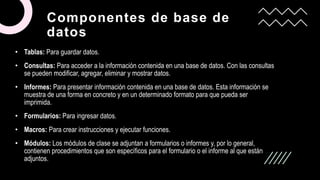 Componentes de base de
datos
• Tablas: Para guardar datos.
• Consultas: Para acceder a la información contenida en una base de datos. Con las consultas
se pueden modificar, agregar, eliminar y mostrar datos.
• Informes: Para presentar información contenida en una base de datos. Esta información se
muestra de una forma en concreto y en un determinado formato para que pueda ser
imprimida.
• Formularios: Para ingresar datos.
• Macros: Para crear instrucciones y ejecutar funciones.
• Módulos: Los módulos de clase se adjuntan a formularios o informes y, por lo general,
contienen procedimientos que son específicos para el formulario o el informe al que están
adjuntos.
 
