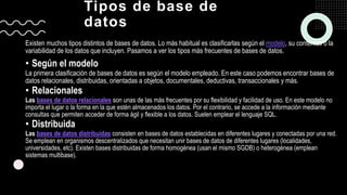 Tipos de base de
datos
Existen muchos tipos distintos de bases de datos. Lo más habitual es clasificarlas según el modelo, su contenido o la
variabilidad de los datos que incluyen. Pasamos a ver los tipos más frecuentes de bases de datos.
• Según el modelo
La primera clasificación de bases de datos es según el modelo empleado. En este caso podemos encontrar bases de
datos relacionales, distribuidas, orientadas a objetos, documentales, deductivas, transaccionales y más.
• Relacionales
Las bases de datos relacionales son unas de las más frecuentes por su flexibilidad y facilidad de uso. En este modelo no
importa el lugar o la forma en la que estén almacenados los datos. Por el contrario, se accede a la información mediante
consultas que permiten acceder de forma ágil y flexible a los datos. Suelen emplear el lenguaje SQL.
• Distribuida
Las bases de datos distribuidas consisten en bases de datos establecidas en diferentes lugares y conectadas por una red.
Se emplean en organismos descentralizados que necesitan unir bases de datos de diferentes lugares (localidades,
universidades, etc). Existen bases distribuidas de forma homogénea (usan el mismo SGDB) o heterogénea (emplean
sistemas multibase).
 