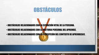 OBSTÁCULOS
• OBSTÁCULOS RELACIONADOS CON LA SITUACIÓN VITAL DE LA PERSONA.
• OBSTÁCULOS RELACIONADOS CON LA HISTORIA PERSONAL DEL APRENDIZ.
• OBSTÁCULOS RELACIONADOS CON LA PERCEPCIÓN DEL CONTEXTO DE APRENDIZAJE.
 
