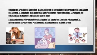 CUANDO LOS APRENDICES SON NIÑOS O ADOLESCENTES EL EDUCADOR NO SIEMPRE SE PONE EN EL LUGAR
DEL ALUMNO. EL EDUCADOR DEBE DE ACTUAR COMPRENDIENDO Y CONTENIENDO A LA PERSONA : NO
CULPABILIZAR AL ALUMNO ( NO HACERLO SENTIR MAL)
A VECES PODEMOS PROPONER CONVERSAR SOBRE LAS COSAS QUE LO TIENEN PREOCUPADO, EL
ENCONTRAR UN ESPACIO Y UNA PERSONA PARA DESAHOGARSE ES DE GRAN AYUDA.
 