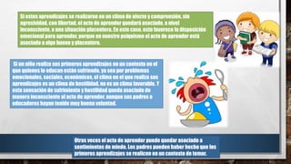 Si estos aprendizajes se realizaron en un clima de afecto y comprensión, sin
agresividad, con libertad, el acto de aprender quedará asociado, a nivel
inconsciente, a una situación placentera. En este caso, esto favorece la disposición
emocional para aprender, porque en nuestro psiquismo el acto de aprender está
asociado a algo bueno y placentero.
Si un niño realiza sus primeros aprendizajes en un contexto en el
que quienes lo educan están sufriendo, ya sea por problemas
emocionales, sociales, económicos, el clima en el que realiza sus
aprendizajes es un clima de hostilidad, no es un clima favorable. Y
esta sensación de sufrimiento y hostilidad queda asociada de
manera inconsciente al acto de aprender, aunque sus padres o
educadores hayan tenido muy buena voluntad.
Otras veces el acto de aprender puede quedar asociado a
sentimientos de miedo. Los padres pueden haber hecho que los
primeros aprendizajes se realicen en un contexto de temor.
 