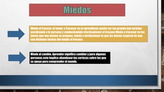 Miedo al fracaso: el temor a fracasar en el aprendizaje puede ser tan grande que termina
paralizando a la persona y conduciéndola efectivamente al fracaso Miedo a fracasar en las
metas que uno mismo se propone, miedo a desilusionar lo que los demás esperan de uno,
son distintas formas del miedo al fracaso.
Miedo al cambio. Aprender significa cambiar y para algunas
personas esto implica abandonar las certezas sobre las que
se apoya para comprender el mundo.
 