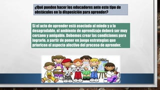 Si el acto de aprender está asociado al miedo y a lo
desagradable, el ambiente de aprendizaje deberá ser muy
cercano y amigable. Debemos crear las condiciones para
lograrlo, a partir de poner en juego estrategias que
prioricen el aspecto afectivo del proceso de aprender.
¿Qué pueden hacer los educadores ante este tipo de
obstáculos en la disposición para aprender?
 