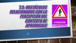 2.5 OBSTÁCULOS
RELACIONADOS CON LA
PERCEPCIÓN DEL
CONTEXTO DE
APRENDIZAJE
 