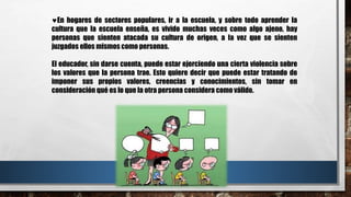 En hogares de sectores populares, ir a la escuela, y sobre todo aprender la
cultura que la escuela enseña, es vivido muchas veces como algo ajeno, hay
personas que sienten atacada su cultura de origen, a la vez que se sienten
juzgados ellos mismos como personas.
El educador, sin darse cuenta, puede estar ejerciendo una cierta violencia sobre
los valores que la persona trae. Esto quiere decir que puede estar tratando de
imponer sus propios valores, creencias y conocimientos, sin tomar en
consideración qué es lo que la otra persona considera como válido.
 
