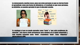 La consecuencia, muchas veces, pasa con estas personas es que se cierran frente
al aprendizaje como una forma de defenderse. el resultado es que esas personas,
en definitiva, no pueden aprender lo que el educador enseña.
Es catalogar al que no puede aprender como “lento” o “que sufre problemas de
atención”. Esta marca suele permanecer para siempre en el sujeto etiquetado y
este termina actuando como “lento”, creyéndose “lento”. Estas “etiquetas”
obstaculizan la DPA.
 