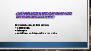 ¿QUÉ PUEDE HACER EL EDUCADOR FRENTE A ESTE
TIPO DE OBSTÁCULOS EN LA DPA?
Lo principal es que se debe partir de:
la aceptación.
del respeto
y establecer un diálogo cultural con el otro.
 