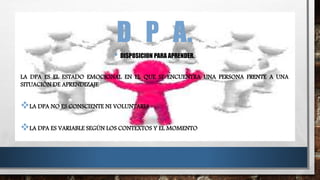 D P A.
• DISPOSICION PARA APRENDER.
LA DPA ES EL ESTADO EMOCIONAL EN EL QUE SE ENCUENTRA UNA PERSONA FRENTE A UNA
SITUACIÓN DE APRENDIZAJE
LA DPA NO ES CONSCIENTE NI VOLUNTARIA
LA DPA ES VARIABLE SEGÚN LOS CONTEXTOS Y EL MOMENTO
 