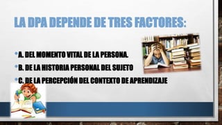 LA DPA DEPENDE DE TRES FACTORES:
•A. DEL MOMENTO VITAL DE LA PERSONA.
•B. DE LA HISTORIA PERSONAL DEL SUJETO
•C. DE LA PERCEPCIÓN DEL CONTEXTO DE APRENDIZAJE
 