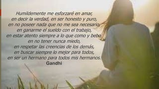 Humildemente me esforzaré en amar,
en decir la verdad, en ser honesto y puro,
en no poseer nada que no me sea necesario,
en ganarme el sueldo con el trabajo,
en estar atento siempre a lo que como y bebo,
en no tener nunca miedo,
en respetar las creencias de los demás,
en buscar siempre lo mejor para todos,
en ser un hermano para todos mis hermanos.
Gandhi
 