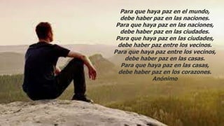 Para que haya paz en el mundo,
debe haber paz en las naciones.
Para que haya paz en las naciones,
debe haber paz en las ciudades.
Para que haya paz en las ciudades,
debe haber paz entre los vecinos.
Para que haya paz entre los vecinos,
debe haber paz en las casas.
Para que haya paz en las casas,
debe haber paz en los corazones.
Anónimo
 