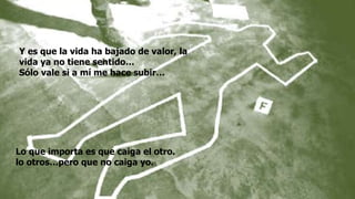 Lo que importa es que caiga el otro.
lo otros…pero que no caiga yo.
Y es que la vida ha bajado de valor, la
vida ya no tiene sentido…
Sólo vale si a mí me hace subir…
 