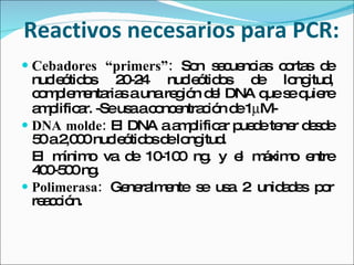 Reactivos necesarios para PCR: Cebadores “primers”:   Son secuencias cortas de nucleótidos 20-24 nucleótidos de longitud, complementarias a una región del DNA que se quiere amplificar. -Se usa a concentración de 1  M- DNA molde:  El DNA a amplificar puede tener desde 50 a 2,000 nucleótidos de longitud. El mínimo va de 10-100 ng. y el máximo entre 400-500 ng.  Polimerasa:  Generalmente se usa 2 unidades por reacción. 