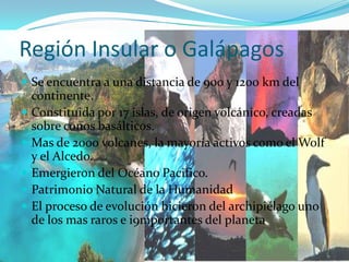Región Insular o GalápagosSe encuentra a una distancia de 900 y 1200 km del continente.Constituida por 17 islas, de origen volcánico, creadas sobre conos basálticos.Mas de 2000 volcanes, la mayoría activos como el Wolf y el Alcedo.Emergieron del Océano Pacifico.Patrimonio Natural de la HumanidadEl proceso de evolución hicieron del archipiélago uno de los mas raros e i9mportantes del planeta