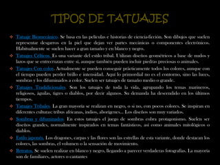 TIPOS DE TATUAJESTatuaje Biomecánico. Se basa en las películas e historias de ciencia-ficción. Son dibujos que suelen representar desgarros en la piel que dejan ver partes mecánicas o componentes electrónicos. Habitualmente se suelen hacer a gran tamaño y en blanco y negro. 