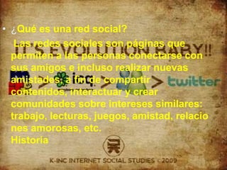 ¿Qué es una red social?Las redes sociales son páginas que permiten a las personas conectarse con sus amigos e incluso realizar nuevas amistades, a fin de compartir contenidos, interactuar y crear comunidades sobre intereses similares: trabajo, lecturas, juegos, amistad, relaciones amorosas, etc.Historia
