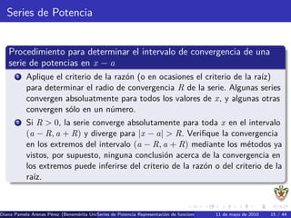 Series de Potencia


   Procedimiento para determinar el intervalo de convergencia de una
   serie de potencias en x − a
       1   Aplique el criterio de la raz´n (o en ocasiones el criterio de la ra´
                                        o                                      ız)
           para determinar el radio de convergencia R de la serie. Algunas series
           convergen absoluatmente para todos los valores de x, y algunas otras
           convergen s´lo en un n´mero.
                       o            u
       2   Si R > 0, la serie converge absolutamente para toda x en el intervalo
           (a − R, a + R) y diverge para |x − a| > R. Veriﬁque la convergencia
           en los extremos del intervalo (a − R, a + R) mediante los m´todos ya
                                                                           e
           vistos, por supuesto, ninguna conclusi´n acerca de la convergencia en
                                                   o
           los extremos puede inferirse del criterio de la raz´n o del criterio de la
                                                              o
           ra´
             ız.



Diana Pamela Arenas P´rez (Benem´rita Universidad Aut´nomaRepresentaci´n de funciones como series de Potencia Series de15 / 44 Se
                     e          e        Series de Potencia de Puebla) o
                                                     o                                       11 de mayo de 2010         Taylor
 