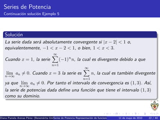 Series de Potencia
   Continuaci´n soluci´n Ejemplo 5
             o        o




   Soluci´n
         o
   La serie dada ser´ absolutamente convergente si |x − 2| < 1 o,
                    a
   equivalentemente, −1 < x − 2 < 1, o bien, 1 < x < 3.
                                          ∞
   Cuando x = 1, la serie                      (−1)n n, la cual es divergente debido a que
                                         n=1
                                                                   ∞
     l´ an = 0. Cuando x = 3 la serie es
      ım                                                                n, la cual es tambi´n divergente
                                                                                           e
   n→∞
                                                                  n=1
   ya que l´ an = 0. Por tanto el intervalo de convergencia es (1, 3). As´
             ım                                                             ı,
           n→∞
   la serie de potencias dada deﬁne una funci´n que tiene el intervalo (1, 3)
                                             o
   como su dominio.



Diana Pamela Arenas P´rez (Benem´rita Universidad Aut´nomaRepresentaci´n de funciones como series de Potencia Series de22 / 44 Se
                     e          e        Series de Potencia de Puebla) o
                                                     o                                       11 de mayo de 2010         Taylor
 