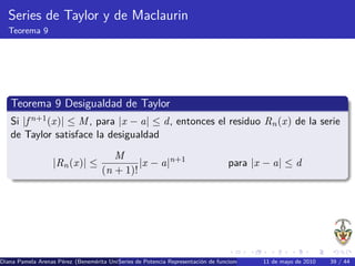 Series de Taylor y de Maclaurin
   Teorema 9




   Teorema 9 Desigualdad de Taylor
   Si |f n+1 (x)| ≤ M , para |x − a| ≤ d, entonces el residuo Rn (x) de la serie
   de Taylor satisface la desigualdad
                                       M
                   |Rn (x)| ≤                |x − a|n+1                           para |x − a| ≤ d
                                    (n + 1)!




Diana Pamela Arenas P´rez (Benem´rita Universidad Aut´nomaRepresentaci´n de funciones como series de Potencia Series de39 / 44 Se
                     e          e        Series de Potencia de Puebla) o
                                                     o                                       11 de mayo de 2010         Taylor
 