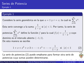 Series de Potencia
  Ejemplo 1


   Ejemplo 1
                                                                                                            ∞
   Considere la serie geom´trica en la que a = 1 y r = x, la cual es
                          e                                                                                      xn.
                                                                                                           n=0
                                      1
   Esta serie converge a la suma         si |x| < 1. Por tanto, la serie de
                                   1−x
               ∞
                                                                1
   potencias      x n deﬁne la funci´n f para la cual f (x) =
                                    o                                y cuyo
              n=0
                                                              1−x
   dominio es el intervalo abierto (−1, 1).
   De esta manera se escribe
                                                                              1
                   1 + x + x2 + x 3 + · · · + xn + · · · =                       si |x| < 1                         (2)
                                                                             1−x

   La serie de potencias (2) puede emplearse para formar otra serie de
   potencias cuya sumas pueden determinarse.
Diana Pamela Arenas P´rez (Benem´rita Universidad Aut´nomaRepresentaci´n de funciones como series de mayo de 2010 de Taylor Se
                     e          e        Series de Potencia de Puebla) o
                                                     o                                        11     Potencia Series 4 / 44
 