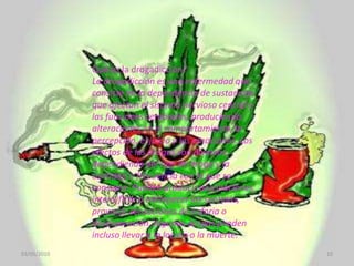 03/05/201010Qué es la drogadicción? La drogadicción es una enfermedad que consiste en la dependencia de sustancias que afectan el sistema nervioso central y las funciones cerebrales, produciendo alteraciones en el comportamiento, la percepción, el juicio y las emociones. Los efectos de las drogas son diversos, dependiendo del tipo de droga y la cantidad o frecuencia con la que se consume. Pueden producir alucinaciones, intensificar o entorpecer los sentidos, provocar sensaciones de euforia o desesperación. Algunas drogas pueden incluso llevar a la locura o la muerte.