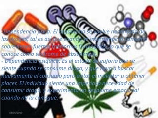 03/05/201011- Dependencia física: El organismo se vuelve necesitado de las drogas, tal es así que cuando se interrumpe el consumo sobrevienen fuertes trastornos fisiológicos, lo que se conoce como síndrome de abstinencia.- Dependencia psíquica: Es el estado de euforia que se siente cuando se consume droga, y que lleva a buscar nuevamente el consumo para evitar el malestar u obtener placer. El individuo siente una imperiosa necesidad de consumir droga, y experimenta un desplome emocional cuando no la consigue.