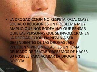 LA DROGADICCION NO RESPETA RAZA, CLASE SOCIAL O RELIGION ES UN PROBLEMA MUY AMPLIO QUE NOS RODEA HAY QUE PENSAR QUIE LAS PERSONAS QUE SE INVOLUCRAN EN LA DROGADICCION EMPIEZAN A SER DEPENDIENTES DE LAS DROGAS , NO PYUEDEN VIVIR SIN ELLAS , ES UN TEMA DELICADO DE TRATAR Y DEBEMOS DE HACER LO POSIBLE PARA ACABAR LA DROGA EN BOGOTA 03/05/201012