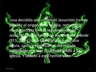 cosa decidida que ni Dios ni Jesucristo han de presidir el origen de la familia, reducido a mero contrato civil el matrimonio, que Jesucristo había hecho un sacramento grande (Ef.5, 32), y había querido que fuese una figura, santa y santificante, del vínculo indisoluble con que Él se halla unido a su Iglesia. Y debido a esto hemos visto frecuentemente03/05/20104