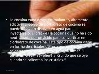 La cocaína euna droga estimulante y altamente adictiva. El polvo de clorhidrato de cocaína se puede inhalar o disolver en agua para inyectárselo. El crack es la cocaína que no ha sido neutralizada por un ácido para convertirse en clorhidrato de cocaína. Este tipo de cocaína viene en forma de cristales de roca que se pueden calentar y cuyos vapores se pueden fumar. El término “crack” se refiere al crujido que se oye cuando se calientan los cristales.*03/05/20107