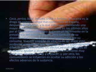 Coca, perico, base, basuko, crack o farlopa, la cocaína es la droga de comercio ilegal más consumida en España, después del cannabis, y la que está experimentando una mayor expansión. Los datos aportados en los últimos años por el Observatorio Europeo sugieren un incremento en la prevalencia del uso de cocaína, pero también de su disponibilidad y las complicaciones generadas por su consumo. Nuestro empeño de vital ha de ser atajar este problema aunque hay que reconocer que es especialmente difícil ya que, por un lado, los efectos neurofisiológicos de la cocaína ayudan a alcanzar objetivos socialmente muy preciados, ligados al éxito y el placer; y, por otro, los consumidores se esfuerzan en ocultar su adicción y los efectos adversos de la sustancia.03/05/20109
