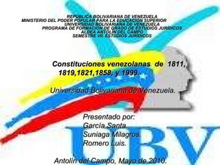 REPÚBLICA BOLIVARIANA DE VENEZUELA MINISTERIO DEL PODER POPULAR PARA LA EDUCACIÓN SUPERIOR  UNIVERSIDAD BOLIVARIANA DE VENEZUELA PROGRAMA DE FORMACION DE GRADO DE ESTUDIOS JURÍDICOS ALDEA ANTOLÍN DEL CAMPO SEMESTRE VII. ESTUDIOS JURÍDICOS Constituciones venezolanas  de  1811, 1819,1821,1858, y 1999. Universidad Bolivariana de Venezuela .  Presentado por:  García Santa. Suniaga Milagros. Romero Luis. Antolín del Campo, Mayo de 2010. . 