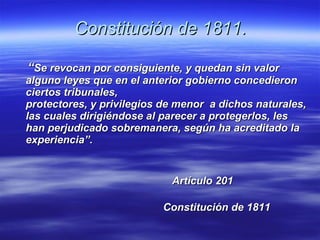 Constitución de 1811. “ Se revocan por consiguiente, y quedan sin valor alguno leyes que en el anterior gobierno concedieron ciertos tribunales, protectores, y privilegios de menor  a dichos naturales, las cuales dirigiéndose al parecer a protegerlos, les han perjudicado sobremanera, según ha acreditado la experiencia”.  Artículo 201  Constitución de 1811 