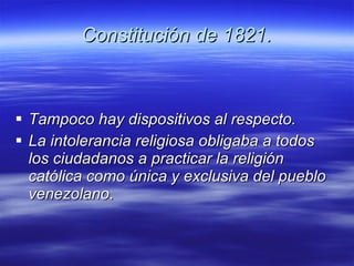 Constitución de 1821. Tampoco hay dispositivos al respecto. La intolerancia religiosa obligaba a todos los ciudadanos a practicar la religión católica como única y exclusiva del pueblo  venezolano . 