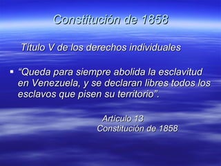 Constitución de 1858 Título V de los derechos individuales “ Queda para siempre abolida la esclavitud en Venezuela, y se declaran libres todos los esclavos que pisen su territorio”. Artículo 13   Constitución de 1858   