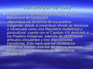 Constitución de 1999 La Exposición de Motivos de la Constitución Bolivariana de Venezuela : Reivindica los derechos de los pueblos  indígenas, desde el preámbulo donde se reconoce a Venezuela como una República multiétnica y pluricultural, cuenta con el Capitulo VIII dedicado a los Pueblos Indígenas, además de otros nueve artículos vinculantes y tres disposiciones transitorias. Esto hace que los ciudadanos indígenas puedan disfrutar de plenos derechos fortaleciendo y enriqueciendo  sus culturas ancestrales.  