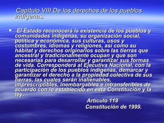 Capítulo VIII De los derechos de los pueblos indígenas. El Estado reconocerá la existencia de los pueblos y comunidades indígenas, su organización social, política y económica, sus culturas, usos y costumbres, idiomas y religiones, así como su hábitat y derechos originarios sobre las tierras que ancestral y tradicionalmente ocupan y que son necesarias para desarrollar y garantizar sus formas de vida. Corresponderá al Ejecutiva Nacional, con la participación de los pueblos indígenas, demarcar y garantizar el derecho a la propiedad colectiva de sus tierras, las cuales serán inalienables, imprescriptibles, inembargables e intransferibles de acuerdo con lo establecido en esta Constitución y la ley.   Artículo 119   Constitución de 1999. 