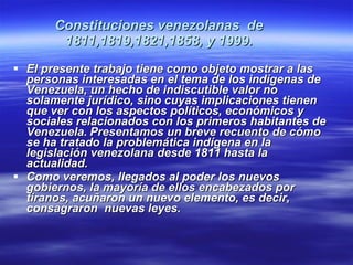 Constituciones venezolanas  de 1811,1819,1821,1858, y 1999. El presente trabajo tiene como objeto mostrar a las personas interesadas en el tema de los indígenas de Venezuela, un hecho de indiscutible valor no solamente jurídico, sino cuyas implicaciones tienen que ver con los aspectos políticos, económicos y sociales relacionados con los primeros habitantes de Venezuela.   Presentamos un breve recuento de cómo se ha tratado la problemática indígena en la legislación venezolana desde 1811 hasta la actualidad.  Como veremos, llegados al poder los nuevos gobiernos, la mayoría de ellos encabezados por tiranos, acuñaron un nuevo elemento, es decir, consagraron  nuevas leyes.   