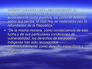 Durante quinientos años han mantenido su resistencia y lucha por el reconocimiento pleno de su existencia como pueblos, así como el derecho sobre sus tierras, lo cual hoy se materializa con la refundación de la República.”   “ De la misma manera, como consecuencia de esta lucha y de sus particulares condiciones de vulnerabilidad, los derechos de los pueblos indígenas han sido reconocidos internacionalmente como derecho específicos y originarios.”   