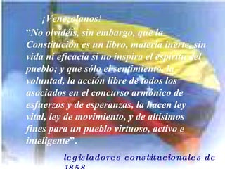 “ legisladores constitucionales de 1858 ¡Venezolanos ! “ No olvidéis, sin embargo, que la Constitución es un libro, materia inerte, sin vida ni eficacia si no inspira el espíritu del  pueblo; y que sólo el sentimiento, la  voluntad, la acción libre de todos los  asociados en el concurso armónico de  esfuerzos y de esperanzas, la hacen ley  vital, ley de movimiento, y de altísimos  fines para un pueblo virtuoso, activo e  inteligente ”.  