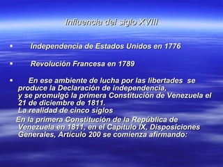 Influencia del siglo XVIII Independencia de Estados Unidos en 1776 Revolución Francesa en 1789   En ese ambiente de lucha por las libertades  se produce la Declaración de independencia, y se promulgó la primera Constitución de Venezuela el 21 de diciembre de 1811. La realidad de cinco siglos  En la primera Constitución de la República de Venezuela en 1811, en el Capítulo IX, Disposiciones Generales, Artículo 200 se comienza afirmando:   