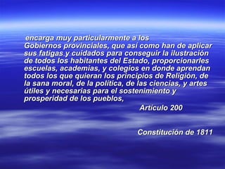 encarga muy particularmente a los  Gobiernos provinciales, que así como han de aplicar sus fatigas y cuidados para conseguir la ilustración de todos los habitantes del Estado, proporcionarles escuelas, academias, y colegios en donde aprendan todos los que quieran los principios de Religión, de la sana moral, de la política, de las ciencias, y artes útiles y necesarias para el sostenimiento y  prosperidad de los pueblos,  Artículo 200  Constitución de 1811   