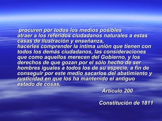 procuren por todos los medios posibles  atraer a los referidos ciudadanos naturales a estas casas de ilustración y enseñanza, hacerles comprender la íntima unión que tienen con todos los demás ciudadanos, las consideraciones que como aquellos merecen del Gobierno, y los derechos de que gozan por el sólo hecho de ser hombres iguales a todos los de su especie, a fin de conseguir por este medio sacarlos del abatimiento y rusticidad en que los ha mantenido el antiguo estado de cosas,  Artículo 200  Constitución de 1811 