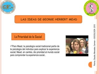 Pierina, Claudia, Mercedes, Carmen – SOCIOLOGÍA  2010 LAS IDEAS DE GEORGE HERBERT MEAD La Prioridad de lo Social Para Mead, la psicología social tradicional partía de la psicología del individuo para explicar la experiencia social; Mead, en cambio, dio prioridad al mundo social para comprender la experiencia social.. 